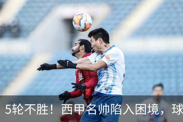 5轮不胜！西甲名帅陷入困境，球员无奈，球迷呼唤辞职